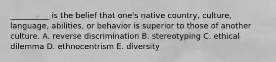 __________ is the belief that one's native country, culture, language, abilities, or behavior is superior to those of another culture. A. reverse discrimination B. stereotyping C. ethical dilemma D. ethnocentrism E. diversity