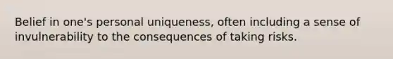 Belief in one's personal uniqueness, often including a sense of invulnerability to the consequences of taking risks.