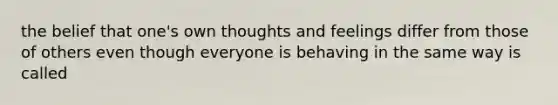 the belief that one's own thoughts and feelings differ from those of others even though everyone is behaving in the same way is called