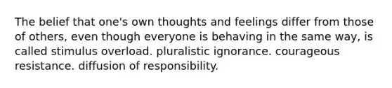 The belief that one's own thoughts and feelings differ from those of others, even though everyone is behaving in the same way, is called stimulus overload. pluralistic ignorance. courageous resistance. diffusion of responsibility.