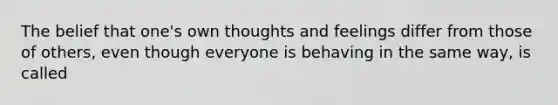 The belief that one's own thoughts and feelings differ from those of others, even though everyone is behaving in the same way, is called