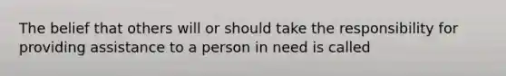 The belief that others will or should take the responsibility for providing assistance to a person in need is called