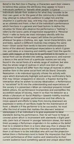 Belief in the Part One is Playing: o Characters want their viewers to believe they posses the attributes they appear to have o Individuals perform to "benefit other people" o Cynical Individuals delude their audience for what they consider to be their own good, or for the good of the community o Individuals may attempt to induce the audience to judge him and the situation in a particular way, and they may seek this judgment as an ultimate end Front: o Part of the individual's performance which functions in a general and fixed fashion to define the situation for those who observe the performance o "Setting"→ refers to the scenic parts of expressive equipment o "Personal Front"→ refer to items we most intimately identify with the performer himself that we expect will follow the performer wherever he goes o Clothing, sex, age, racial characteristics, size and looks, speech o Different routines may employ the same front→ Given social front tends to become institutionalized in terms of the abstract stereotyped expectations to which it gives rise, and takes on a meaning and stability apart from the specific tasks whih happen at the time to be performed in its name. o Social front can be divided into setting, appearance, and manner o Items in the social front of a particular routine are not only found in the social fronts of a whole range of routines, but also that the whole range of routines in which one item of sign-equipment is found will differ from the range of routines in which another item in the same social front will be found. Dramatic Realization: o An individual typically infuses his activity with signs which dramatically highlight and portray confirmatory facts that may remain unapparent or obscure. o Express during the interaction what he wishes to convey Idealization: o Performance is "socialized" to fit into the understanding and expectations of the society it is presented o When an individual presents himself before others, his performance incorporates and exemplifies the accredited values of society, more in so than his behavior as a whole o Literature on Social Mobility→ Upward mobility involves the presentation of proper performances and that efforts to move upward and efforts to keep from moving downward are expressed in terms of sacrifices made for the maintenance of front. o Wealth o If the performer is to be successful, he must offer the kind of scene that realizes the obervers' extreme stereotypes o If an individual is to give expression to ideal standards during his performance, then he will have to forgo or conceal action which is inconsistent with standards o Eight-year-olds claim lack of interest in younger television shows, but watch them anyways o Performers engenders in his audience the belief that he is related to them in a more ideal way than is always the case o Audiences assume that the character projected before them is all there is to the individual who acts out the projection before them o Performers tend to foster the impression that their current performance of their routine and relationship to their current audience have something special and unique about them