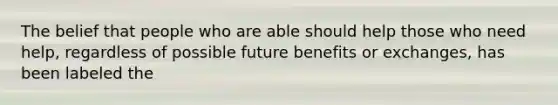 The belief that people who are able should help those who need help, regardless of possible future benefits or exchanges, has been labeled the