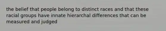 the belief that people belong to distinct races and that these racial groups have innate hierarchal differences that can be measured and judged