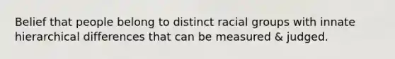 Belief that people belong to distinct racial groups with innate hierarchical differences that can be measured & judged.