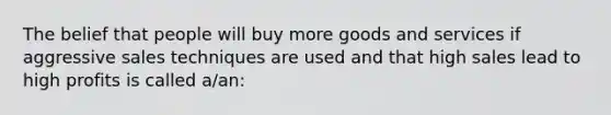 The belief that people will buy more goods and services if aggressive sales techniques are used and that high sales lead to high profits is called a/an: