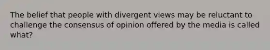 The belief that people with divergent views may be reluctant to challenge the consensus of opinion offered by the media is called what?