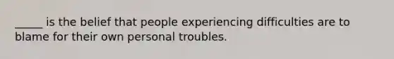 _____ is the belief that people experiencing difficulties are to blame for their own personal troubles.