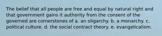 The belief that all people are free and equal by natural right and that government gains it authority from the consent of the governed are cornerstones of a. an oligarchy. b. a monarchy. c. political culture. d. the social contract theory. e. evangelicalism.