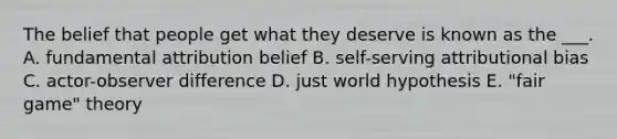 The belief that people get what they deserve is known as the ___. A. fundamental attribution belief B. self-serving attributional bias C. actor-observer difference D. just world hypothesis E. "fair game" theory