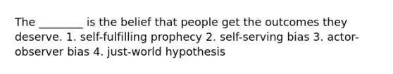 The ________ is the belief that people get the outcomes they deserve. 1. self-fulfilling prophecy 2. self-serving bias 3. actor-observer bias 4. just-world hypothesis