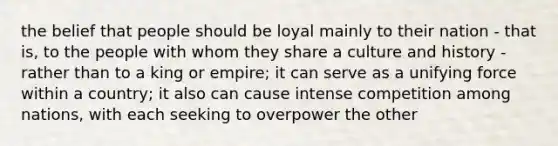 the belief that people should be loyal mainly to their nation - that is, to the people with whom they share a culture and history - rather than to a king or empire; it can serve as a unifying force within a country; it also can cause intense competition among nations, with each seeking to overpower the other