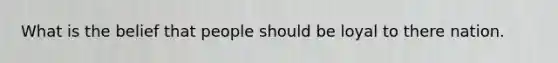 What is the belief that people should be loyal to there nation.