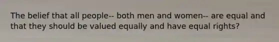 The belief that all people-- both men and women-- are equal and that they should be valued equally and have equal rights?