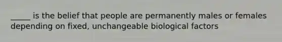 _____ is the belief that people are permanently males or females depending on fixed, unchangeable biological factors