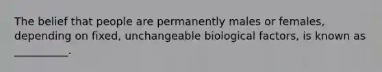 The belief that people are permanently males or females, depending on fixed, unchangeable biological factors, is known as __________.