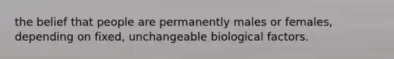 the belief that people are permanently males or females, depending on fixed, unchangeable biological factors.