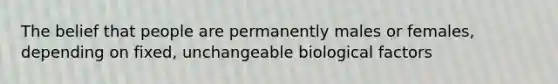 The belief that people are permanently males or females, depending on fixed, unchangeable biological factors