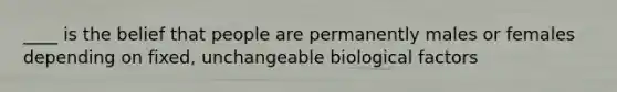 ____ is the belief that people are permanently males or females depending on fixed, unchangeable biological factors