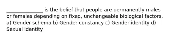 _______________ is the belief that people are permanently males or females depending on fixed, unchangeable biological factors. a) Gender schema b) Gender constancy c) Gender identity d) Sexual identity