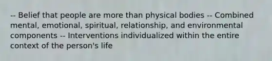 -- Belief that people are more than physical bodies -- Combined mental, emotional, spiritual, relationship, and environmental components -- Interventions individualized within the entire context of the person's life