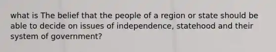 what is The belief that the people of a region or state should be able to decide on issues of independence, statehood and their system of government?