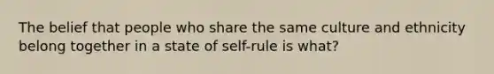 The belief that people who share the same culture and ethnicity belong together in a state of self-rule is what?