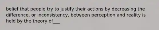 belief that people try to justify their actions by decreasing the difference, or inconsistency, between perception and reality is held by the theory of___