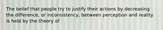 The belief that people try to justify their actions by decreasing the difference, or inconsistency, between perception and reality is held by the theory of