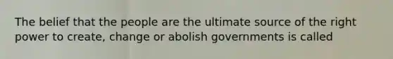 The belief that the people are the ultimate source of the right power to create, change or abolish governments is called