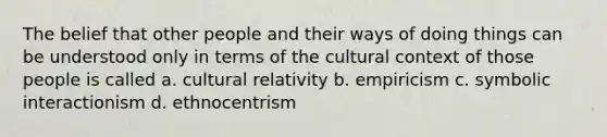 The belief that other people and their ways of doing things can be understood only in terms of the cultural context of those people is called a. cultural relativity b. empiricism c. symbolic interactionism d. ethnocentrism