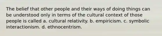 The belief that other people and their ways of doing things can be understood only in terms of the cultural context of those people is called a. cultural relativity. b. empiricism. c. symbolic interactionism. d. ethnocentrism.