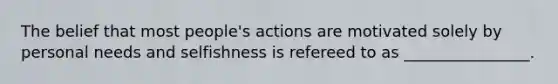 The belief that most people's actions are motivated solely by personal needs and selfishness is refereed to as ________________.