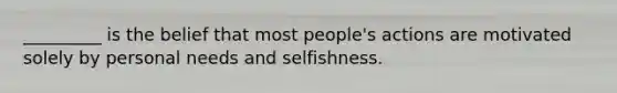 _________ is the belief that most people's actions are motivated solely by personal needs and selfishness.