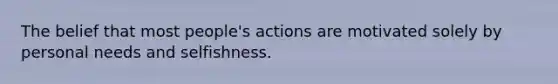 The belief that most people's actions are motivated solely by personal needs and selfishness.