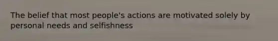 The belief that most people's actions are motivated solely by personal needs and selfishness