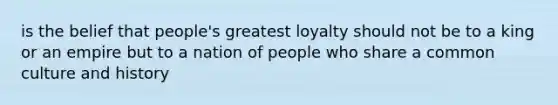 is the belief that people's greatest loyalty should not be to a king or an empire but to a nation of people who share a common culture and history