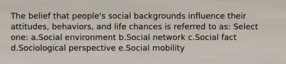 The belief that people's social backgrounds influence their attitudes, behaviors, and life chances is referred to as: Select one: a.Social environment b.Social network c.Social fact d.Sociological perspective e.Social mobility