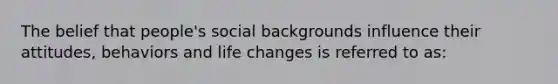 The belief that people's social backgrounds influence their attitudes, behaviors and life changes is referred to as: