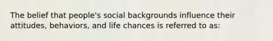 The belief that people's social backgrounds influence their attitudes, behaviors, and life chances is referred to as: