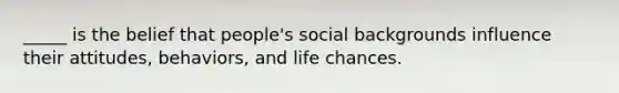 _____ is the belief that people's social backgrounds influence their attitudes, behaviors, and life chances.