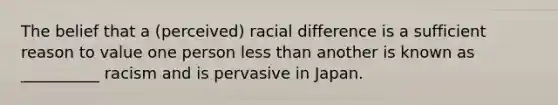 The belief that a (perceived) racial difference is a sufficient reason to value one person less than another is known as __________ racism and is pervasive in Japan.