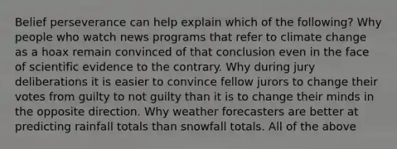 Belief perseverance can help explain which of the following? Why people who watch news programs that refer to climate change as a hoax remain convinced of that conclusion even in the face of scientific evidence to the contrary. Why during jury deliberations it is easier to convince fellow jurors to change their votes from guilty to not guilty than it is to change their minds in the opposite direction. Why weather forecasters are better at predicting rainfall totals than snowfall totals. All of the above