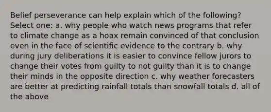 Belief perseverance can help explain which of the following? Select one: a. why people who watch news programs that refer to climate change as a hoax remain convinced of that conclusion even in the face of scientific evidence to the contrary b. why during jury deliberations it is easier to convince fellow jurors to change their votes from guilty to not guilty than it is to change their minds in the opposite direction c. why weather forecasters are better at predicting rainfall totals than snowfall totals d. all of the above