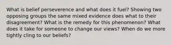 What is belief perseverence and what does it fuel? Showing two opposing groups the same mixed evidence does what to their disagreement? What is the remedy for this phenomenon? What does it take for someone to change our views? When do we more tightly cling to our beliefs?