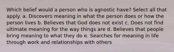 Which belief would a person who is agnostic have? Select all that apply. a. Discovers meaning in what the person does or how the person lives b. Believes that God does not exist c. Does not find ultimate meaning for the way things are d. Believes that people bring meaning to what they do e. Searches for meaning in life through work and relationships with others