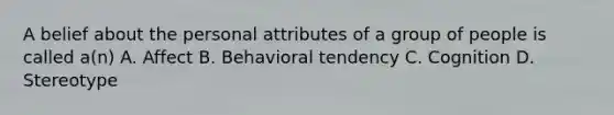 A belief about the personal attributes of a group of people is called a(n) A. Affect B. Behavioral tendency C. Cognition D. Stereotype