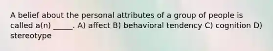 A belief about the personal attributes of a group of people is called a(n) _____. A) affect B) behavioral tendency C) cognition D) stereotype