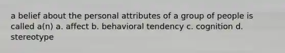 a belief about the personal attributes of a group of people is called a(n) a. affect b. behavioral tendency c. cognition d. stereotype